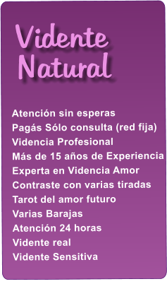 Atenci�n sin esperas Pag�s S�lo consulta (red fija) Videncia Profesional M�s de 15 a�os de Experiencia Experta en Videncia Amor Contraste con varias tiradas Tarot del amor futuro Varias Barajas Atenci�n 24 horas Vidente real Vidente Sensitiva      Vidente Natural