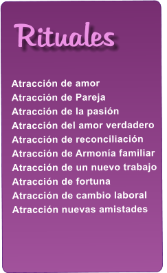 Atracci�n de amor Atracci�n de Pareja Atracci�n de la pasi�n Atracci�n del amor verdadero Atracci�n de reconciliaci�n Atracci�n de Armon�a familiar Atracci�n de un nuevo trabajo Atracci�n de fortuna Atracci�n de cambio laboral Atracci�n nuevas amistades    Rituales