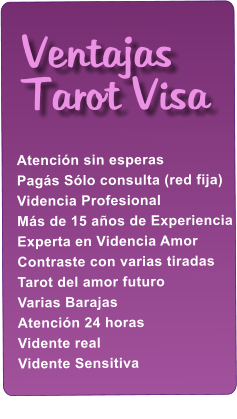 Atenci�n sin esperas Pag�s S�lo consulta (red fija) Videncia Profesional M�s de 15 a�os de Experiencia Experta en Videncia Amor Contraste con varias tiradas Tarot del amor futuro Varias Barajas Atenci�n 24 horas Vidente real Vidente Sensitiva      Ventajas Tarot Visa